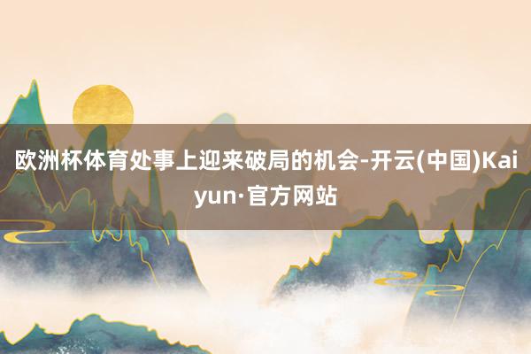 欧洲杯体育处事上迎来破局的机会-开云(中国)Kaiyun·官方网站