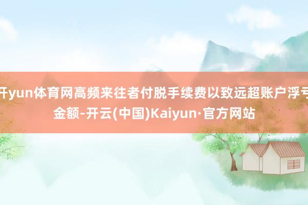 开yun体育网高频来往者付脱手续费以致远超账户浮亏金额-开云(中国)Kaiyun·官方网站