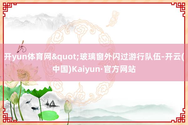 开yun体育网"玻璃窗外闪过游行队伍-开云(中国)Kaiyun·官方网站