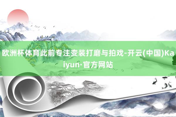 欧洲杯体育此前专注变装打磨与拍戏-开云(中国)Kaiyun·官方网站