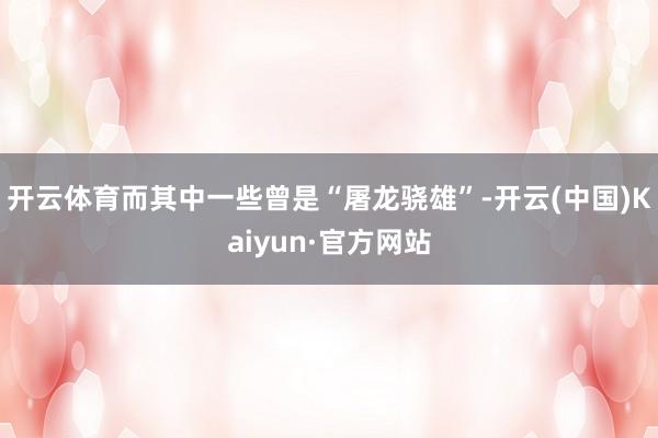 开云体育而其中一些曾是“屠龙骁雄”-开云(中国)Kaiyun·官方网站