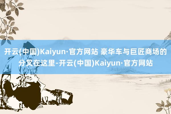 开云(中国)Kaiyun·官方网站 豪华车与巨匠商场的分叉在这里-开云(中国)Kaiyun·官方网站