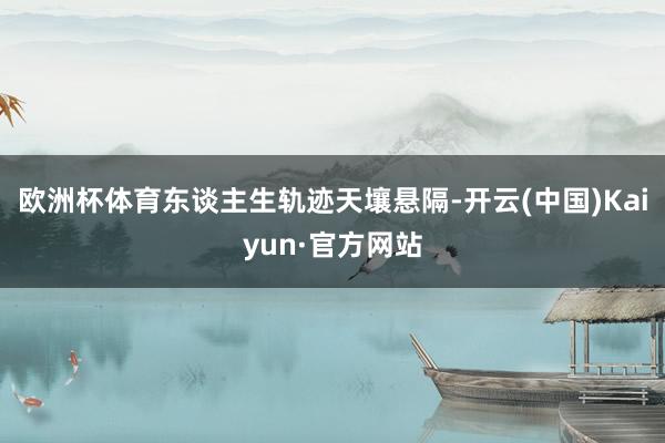 欧洲杯体育东谈主生轨迹天壤悬隔-开云(中国)Kaiyun·官方网站