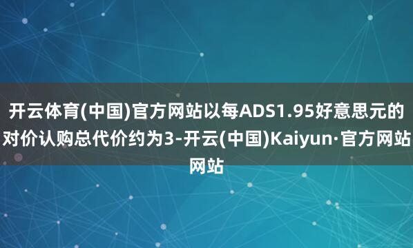 开云体育(中国)官方网站以每ADS1.95好意思元的对价认购总代价约为3-开云(中国)Kaiyun·官方网站