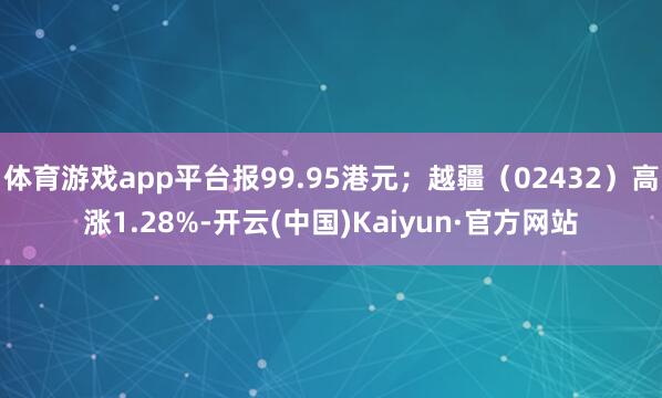 体育游戏app平台报99.95港元;越疆(02432)高涨1.28%-开云(中国)Kaiyun·官方网站