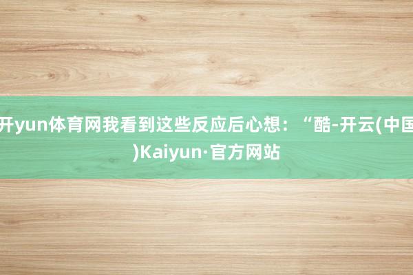 开yun体育网我看到这些反应后心想：“酷-开云(中国)Kaiyun·官方网站