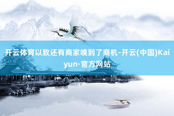 开云体育以致还有商家嗅到了商机-开云(中国)Kaiyun·官方网站