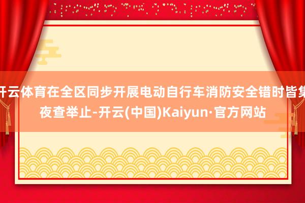 开云体育在全区同步开展电动自行车消防安全错时皆集夜查举止-开云(中国)Kaiyun·官方网站
