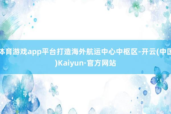 体育游戏app平台打造海外航运中心中枢区-开云(中国)Kaiyun·官方网站