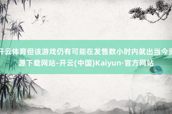 开云体育但该游戏仍有可能在发售数小时内就出当今资源下载网站-开云(中国)Kaiyun·官方网站