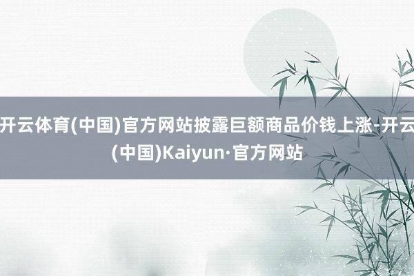 开云体育(中国)官方网站披露巨额商品价钱上涨-开云(中国)Kaiyun·官方网站