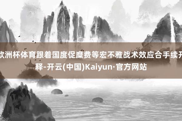 欧洲杯体育跟着国度促糜费等宏不雅战术效应合手续开释-开云(中国)Kaiyun·官方网站