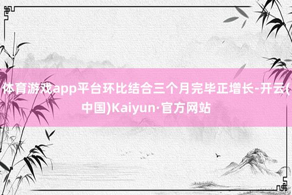 体育游戏app平台环比结合三个月完毕正增长-开云(中国)Kaiyun·官方网站