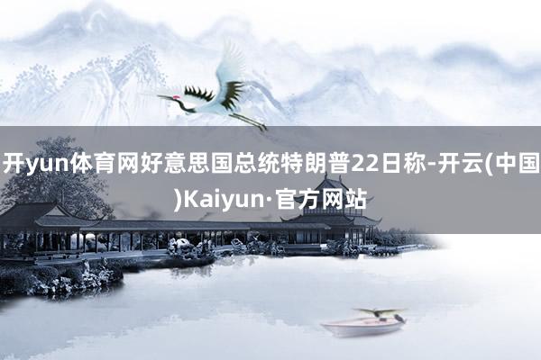 开yun体育网好意思国总统特朗普22日称-开云(中国)Kaiyun·官方网站