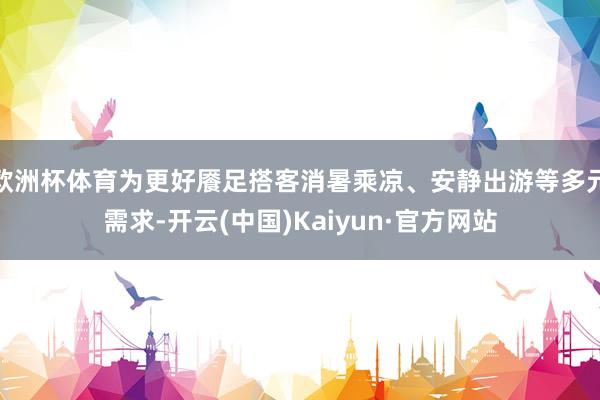 欧洲杯体育为更好餍足搭客消暑乘凉、安静出游等多元需求-开云(中国)Kaiyun·官方网站