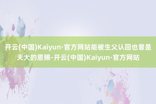 开云(中国)Kaiyun·官方网站能被生父认回也曾是天大的恩赐-开云(中国)Kaiyun·官方网站