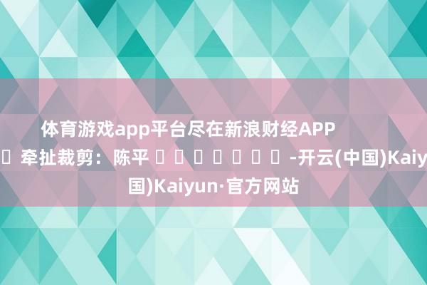 体育游戏app平台尽在新浪财经APP            						牵扯裁剪：陈平 							-开云(中国)Kaiyun·官方网站