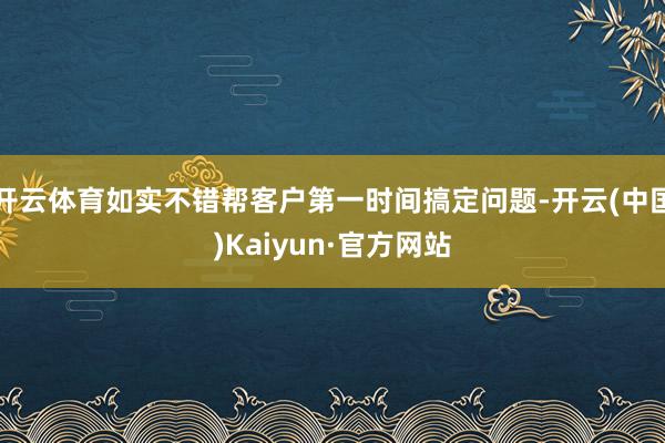 开云体育如实不错帮客户第一时间搞定问题-开云(中国)Kaiyun·官方网站