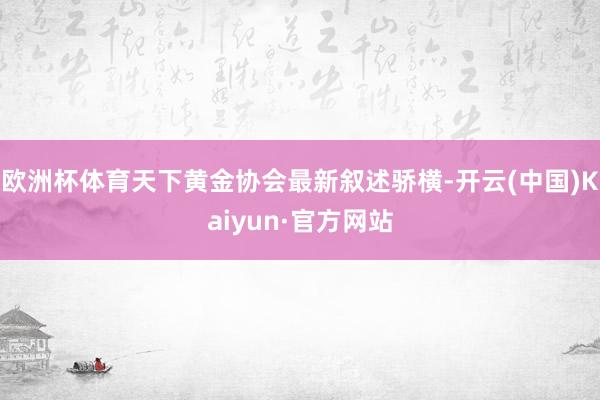 欧洲杯体育天下黄金协会最新叙述骄横-开云(中国)Kaiyun·官方网站