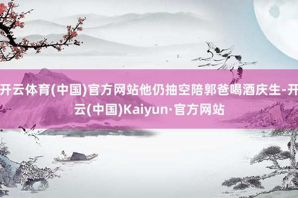 开云体育(中国)官方网站他仍抽空陪郭爸喝酒庆生-开云(中国)Kaiyun·官方网站
