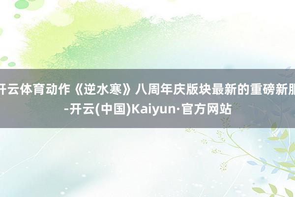 开云体育动作《逆水寒》八周年庆版块最新的重磅新服-开云(中国)Kaiyun·官方网站