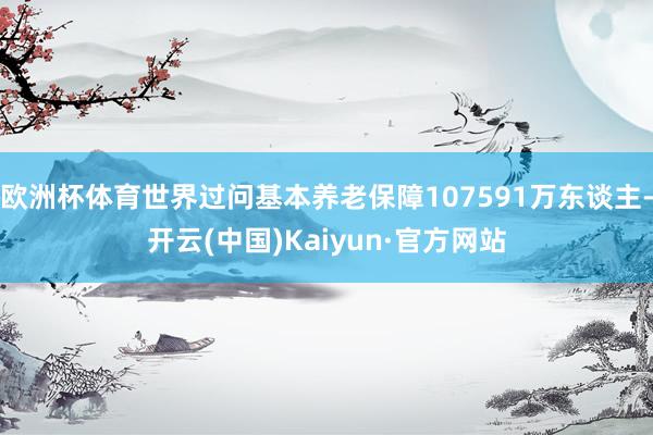 欧洲杯体育世界过问基本养老保障107591万东谈主-开云(中国)Kaiyun·官方网站