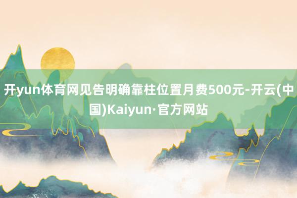 开yun体育网见告明确靠柱位置月费500元-开云(中国)Kaiyun·官方网站