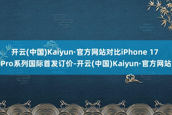 开云(中国)Kaiyun·官方网站对比iPhone 17 Pro系列国际首发订价-开云(中国)Kaiyun·官方网站