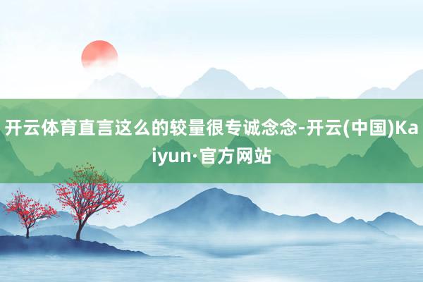 开云体育直言这么的较量很专诚念念-开云(中国)Kaiyun·官方网站