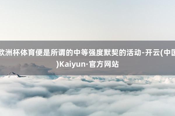 欧洲杯体育便是所谓的中等强度默契的活动-开云(中国)Kaiyun·官方网站