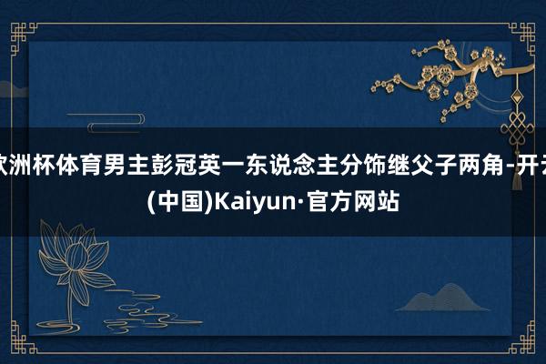 欧洲杯体育男主彭冠英一东说念主分饰继父子两角-开云(中国)Kaiyun·官方网站