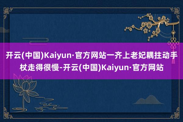 开云(中国)Kaiyun·官方网站一齐上老妃耦拄动手杖走得很慢-开云(中国)Kaiyun·官方网站