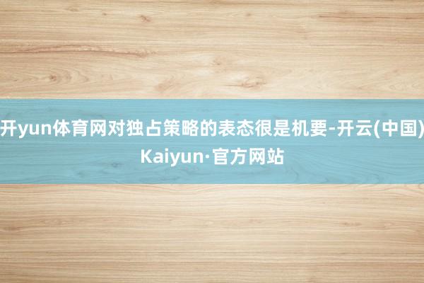开yun体育网对独占策略的表态很是机要-开云(中国)Kaiyun·官方网站