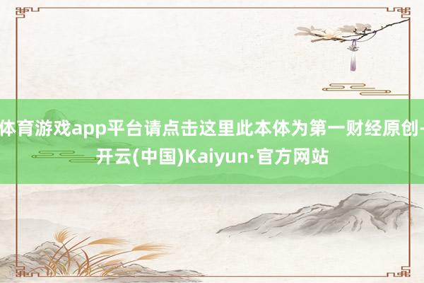 体育游戏app平台请点击这里此本体为第一财经原创-开云(中国)Kaiyun·官方网站