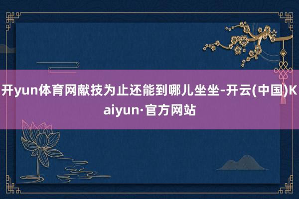 开yun体育网献技为止还能到哪儿坐坐-开云(中国)Kaiyun·官方网站