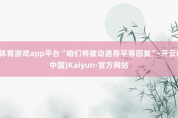 体育游戏app平台“咱们将被动遴荐平等回复”-开云(中国)Kaiyun·官方网站