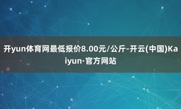 开yun体育网最低报价8.00元/公斤-开云(中国)Kaiyun·官方网站