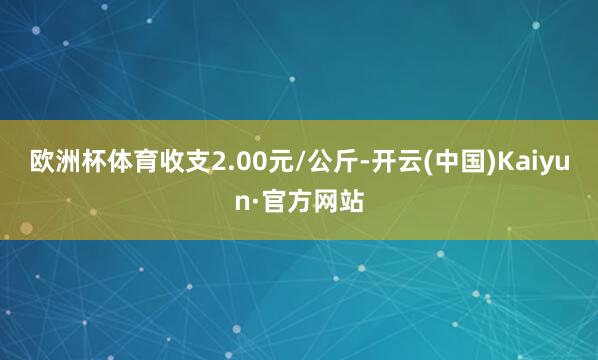 欧洲杯体育收支2.00元/公斤-开云(中国)Kaiyun·官方网站