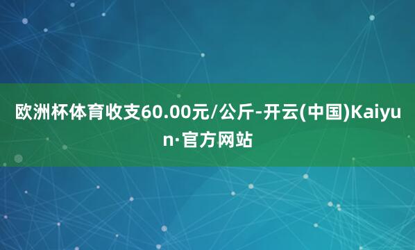 欧洲杯体育收支60.00元/公斤-开云(中国)Kaiyun·官方网站