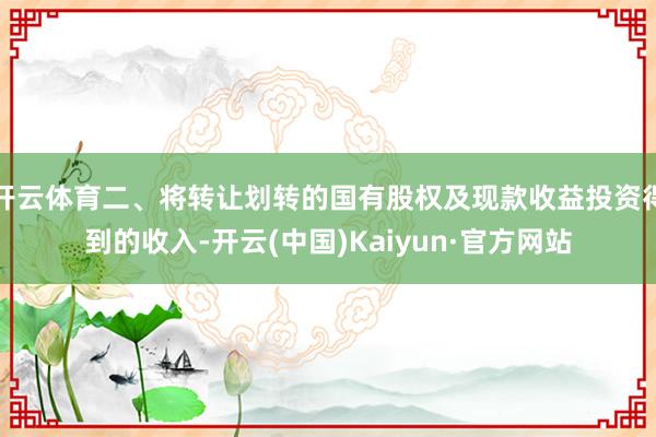 开云体育二、将转让划转的国有股权及现款收益投资得到的收入-开云(中国)Kaiyun·官方网站