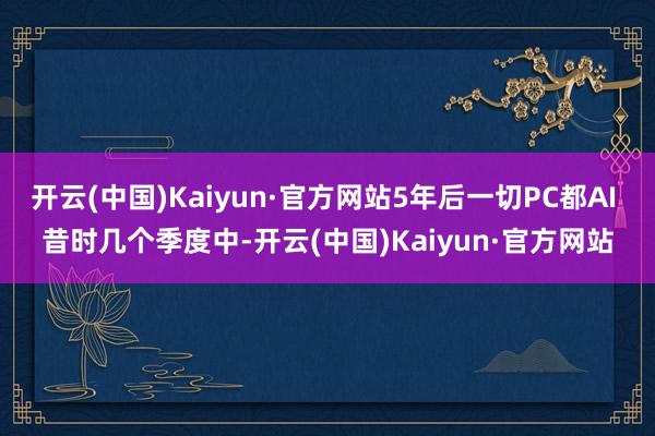 开云(中国)Kaiyun·官方网站　　5年后一切PC都AI 　　昔时几个季度中-开云(中国)Kaiyun·官方网站