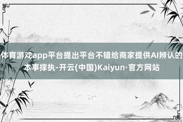 体育游戏app平台提出平台不错给商家提供AI辨认的本事撑执-开云(中国)Kaiyun·官方网站
