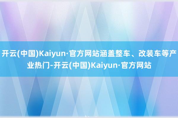 开云(中国)Kaiyun·官方网站涵盖整车、改装车等产业热门-开云(中国)Kaiyun·官方网站