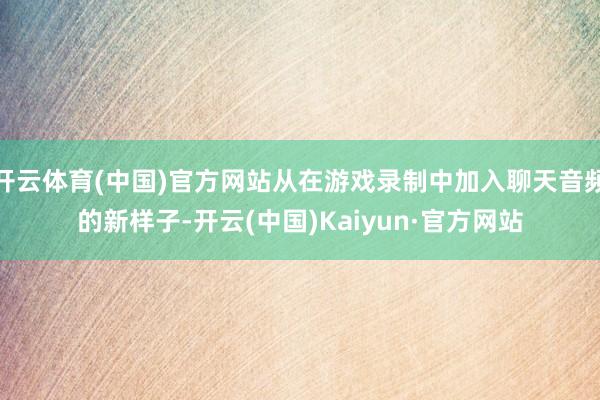 开云体育(中国)官方网站从在游戏录制中加入聊天音频的新样子-开云(中国)Kaiyun·官方网站