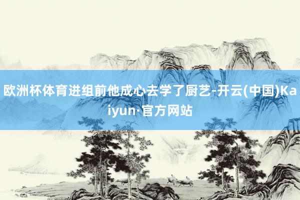 欧洲杯体育进组前他成心去学了厨艺-开云(中国)Kaiyun·官方网站