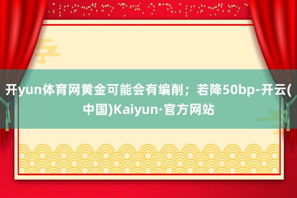 开yun体育网黄金可能会有编削；若降50bp-开云(中国)Kaiyun·官方网站