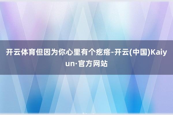 开云体育但因为你心里有个疙瘩-开云(中国)Kaiyun·官方网站