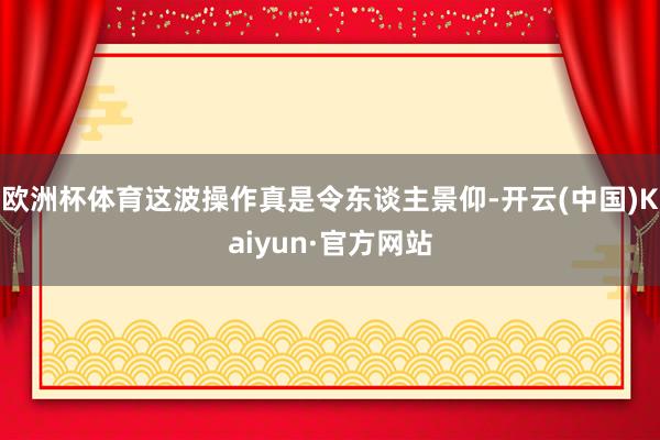 欧洲杯体育这波操作真是令东谈主景仰-开云(中国)Kaiyun·官方网站