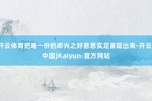 开云体育把唯一份的即兴之好意思实足展现出来-开云(中国)Kaiyun·官方网站