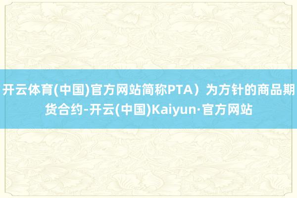 开云体育(中国)官方网站简称PTA）为方针的商品期货合约-开云(中国)Kaiyun·官方网站